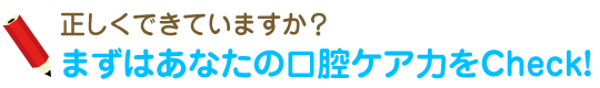 正しくできていますか？ - まずはあなたの口腔ケア力をCheck!