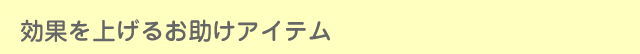 効果を上げるお助けアイテム