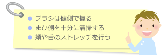 ● ブラシは健側で握る
● まひ側を十分に清掃する
● 頬や舌のストレッチを行う ● 口腔ケア中の誤嚥を防ぐ ● 口腔清掃により細菌を除去する ● 嚥下反射を誘発する