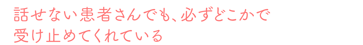 話せない患者さんでも、必ずどこかで受け止めてくれている