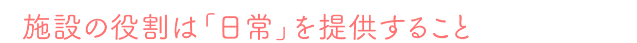 施設の役割は「日常」を提供すること
