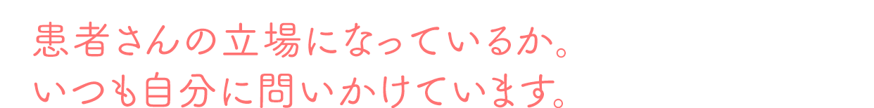 患者さんの立場になっているか。いつも自分に問いかけています。